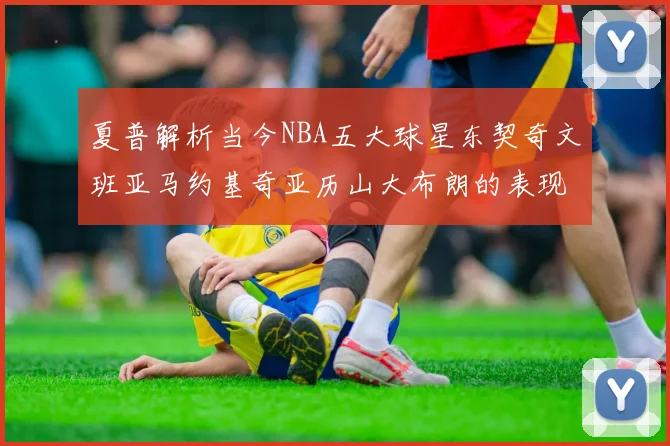 夏普解析当今NBA五大球星东契奇文班亚马约基奇亚历山大布朗的表现与未来潜力