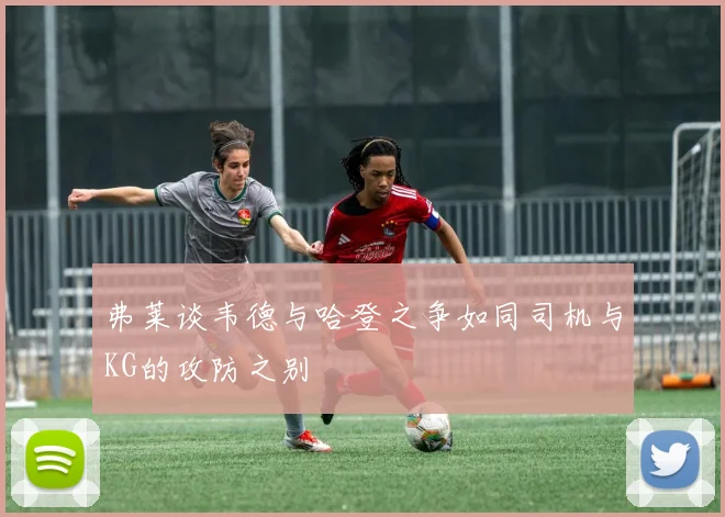 弗莱谈韦德与哈登之争如同司机与KG的攻防之别