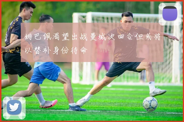 姆巴佩渴望出战曼城次回合但或将以替补身份待命