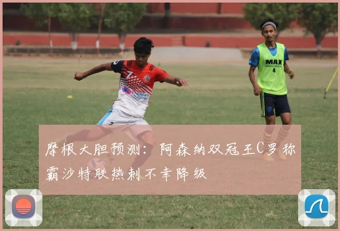 摩根大胆预测:阿森纳双冠王C罗称霸沙特联热刺不幸降级