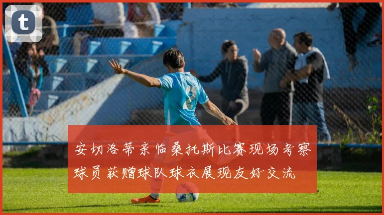 安切洛蒂亲临桑托斯比赛现场考察球员获赠球队球衣展现友好交流