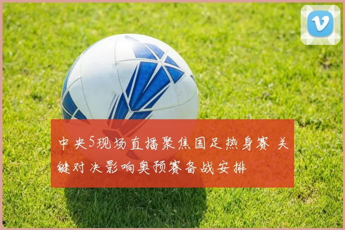 中央5现场直播聚焦国足热身赛 关键对决影响奥预赛备战安排