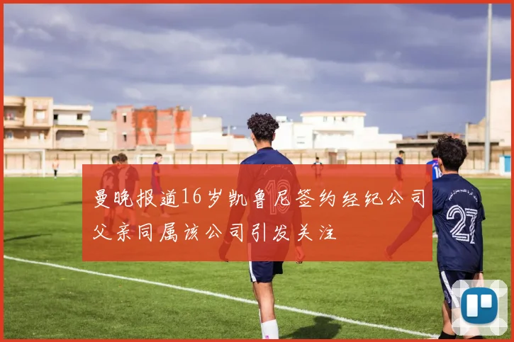 曼晚报道16岁凯鲁尼签约经纪公司父亲同属该公司引发关注