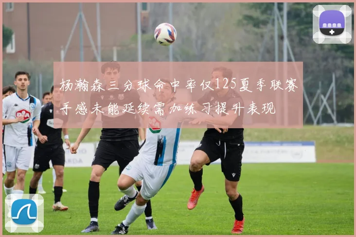 杨瀚森三分球命中率仅125夏季联赛手感未能延续需加练习提升表现