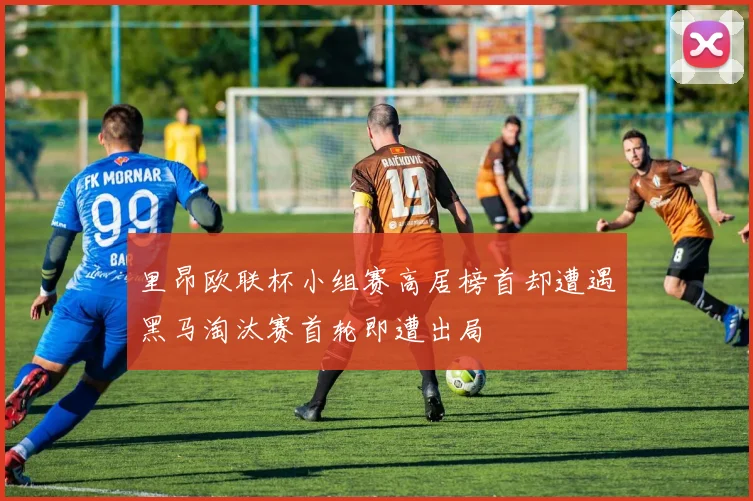 里昂欧联杯小组赛高居榜首却遭遇黑马淘汰赛首轮即遭出局