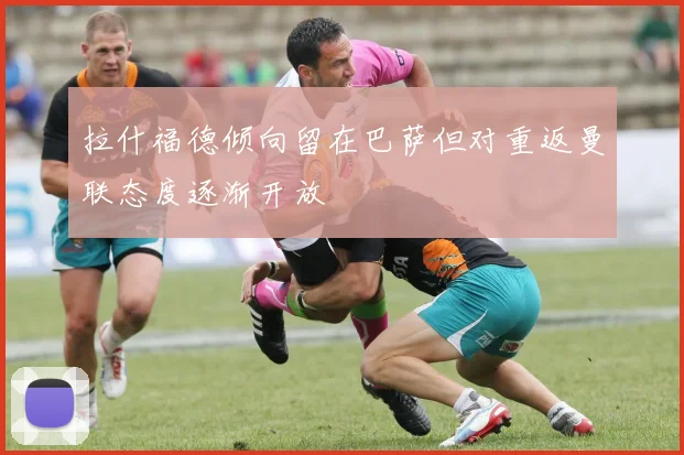 拉什福德倾向留在巴萨但对重返曼联态度逐渐开放