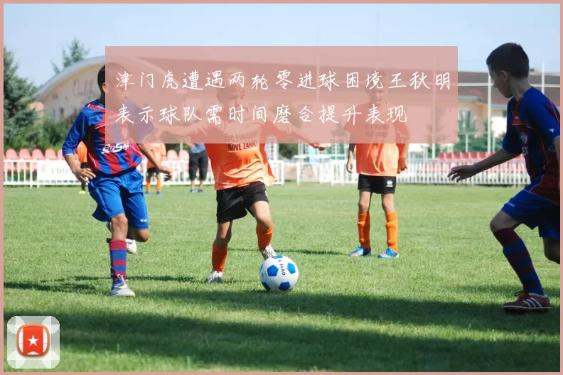 津门虎遭遇两轮零进球困境王秋明表示球队需时间磨合提升表现