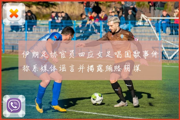 伊朗足协官员回应女足唱国歌事件称系媒体谣言并揭露贿赂阴谋
