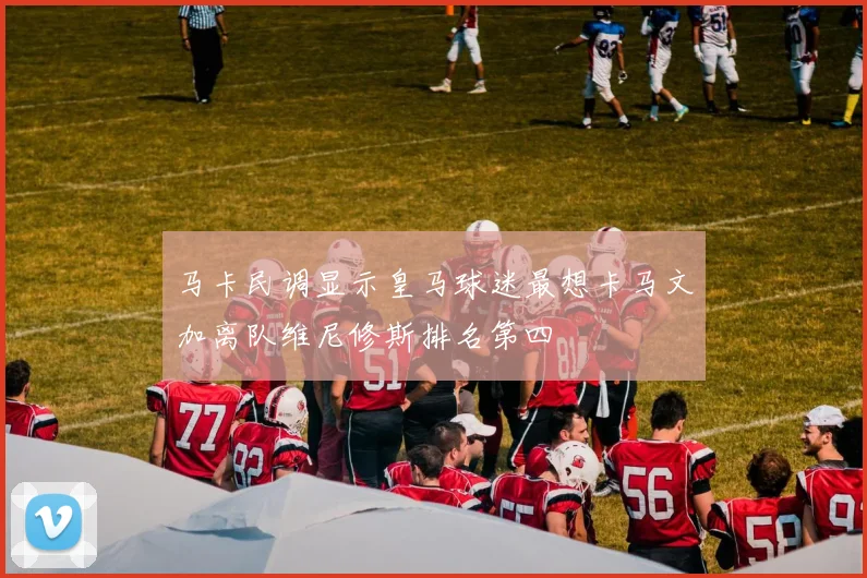 马卡民调显示皇马球迷最想卡马文加离队维尼修斯排名第四