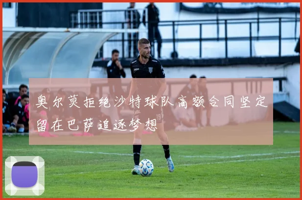 奥尔莫拒绝沙特球队高额合同坚定留在巴萨追逐梦想