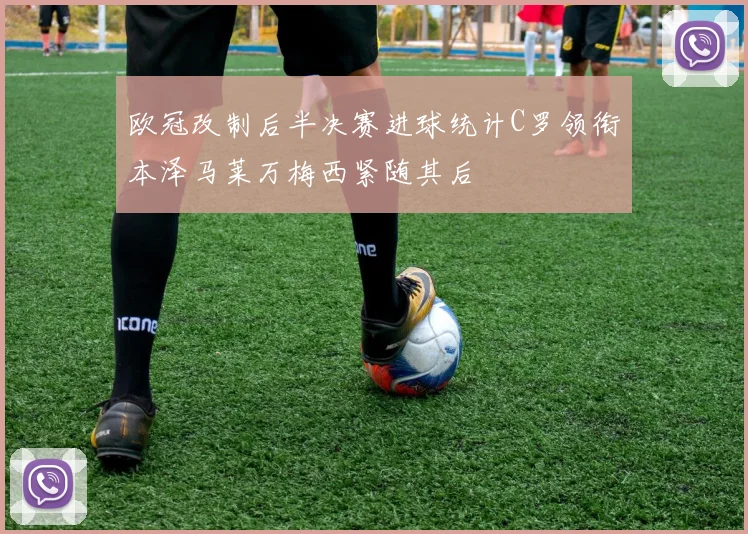欧冠改制后半决赛进球统计C罗领衔本泽马莱万梅西紧随其后
