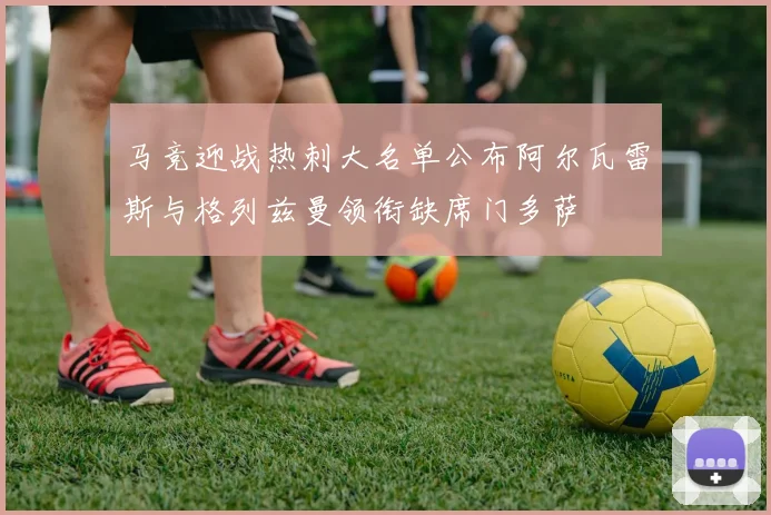 马竞迎战热刺大名单公布阿尔瓦雷斯与格列兹曼领衔缺席门多萨